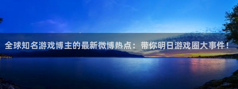 奇亿娱乐直属：全球知名游戏博主的最新微博热点：带你明日游戏圈