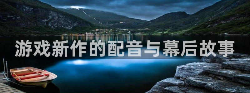 奇亿娱乐注册服务条款：游戏新作的配音与幕后故事