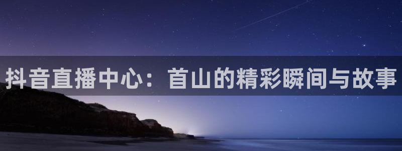 cba直播24直播：抖音直播中心：首山的精彩瞬间与故事